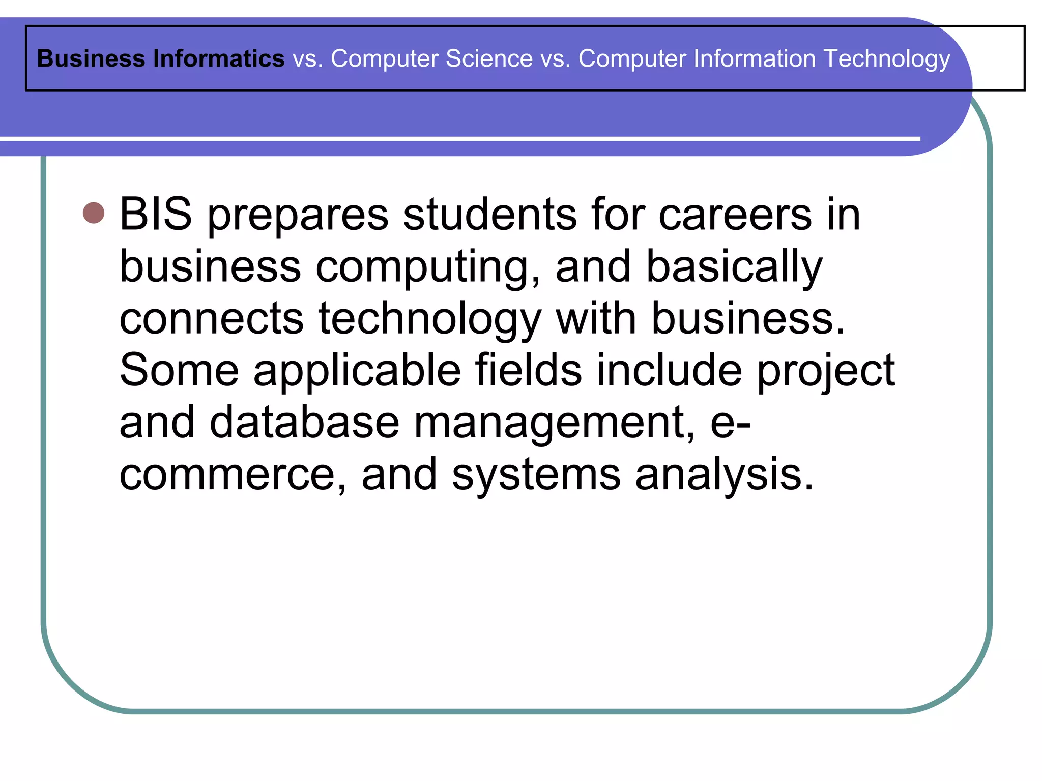 Business Informatics vs. Computer Science vs. Computer Information Technology




      BIS prepares students for careers in
       business computing, and basically
       connects technology with business.
       Some applicable fields include project
       and database management, e-
       commerce, and systems analysis.
 