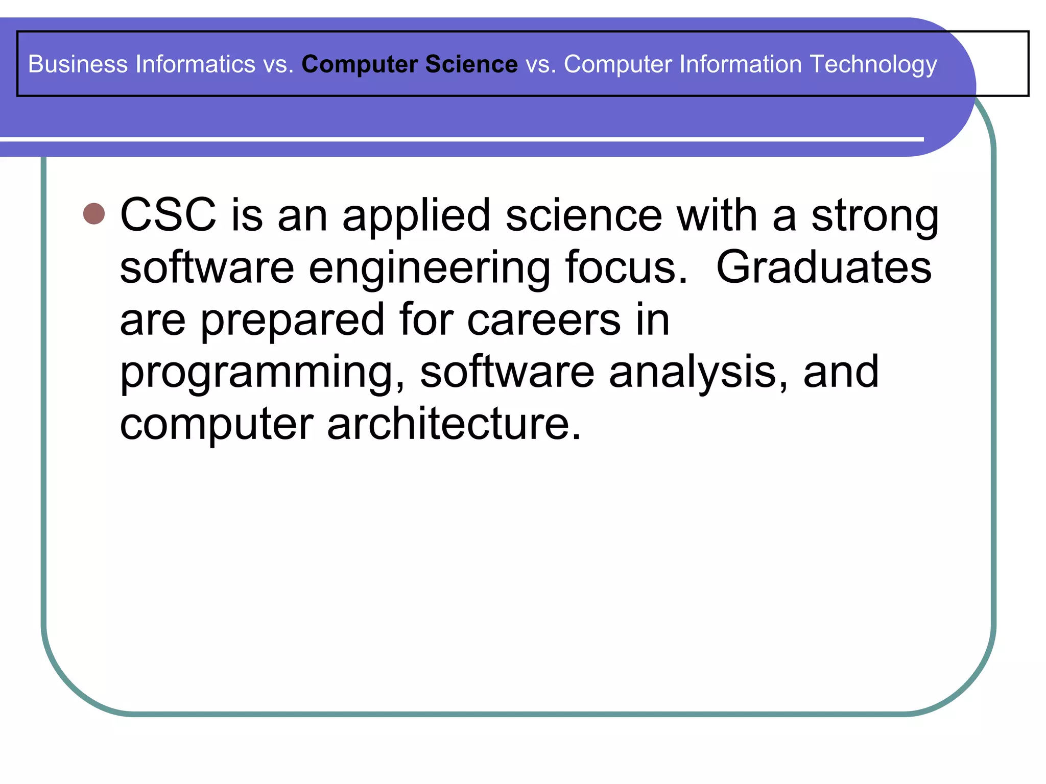 Business Informatics vs. Computer Science vs. Computer Information Technology




       CSC is an applied science with a strong
        software engineering focus. Graduates
        are prepared for careers in
        programming, software analysis, and
        computer architecture.
 