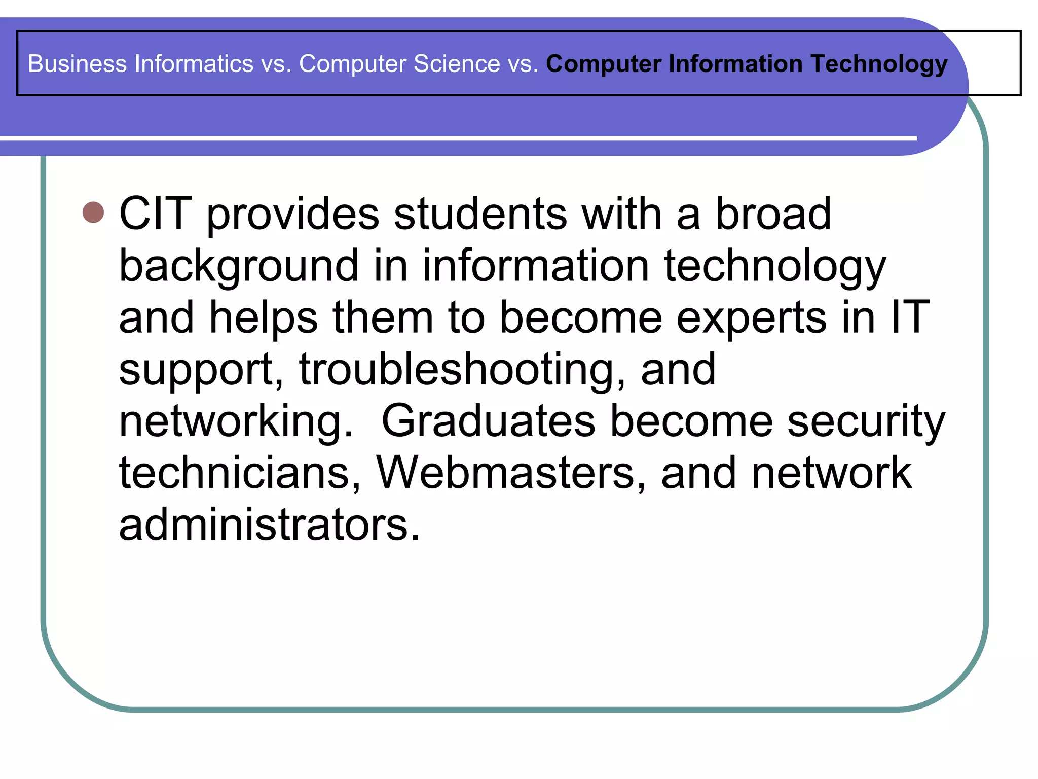 Business Informatics vs. Computer Science vs. Computer Information Technology




       CIT provides students with a broad
        background in information technology
        and helps them to become experts in IT
        support, troubleshooting, and
        networking. Graduates become security
        technicians, Webmasters, and network
        administrators.
 