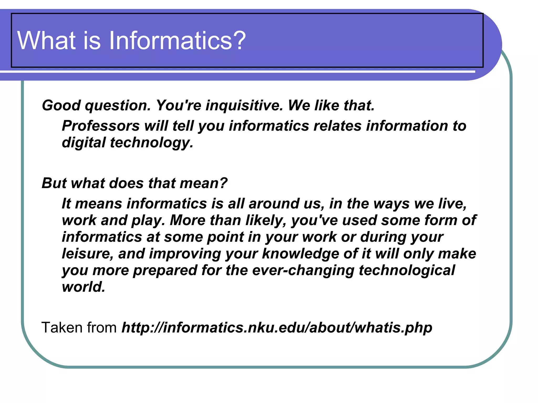 What is Informatics?

  Good question. You're inquisitive. We like that.
    Professors will tell you informatics relates information to
    digital technology.

  But what does that mean?
    It means informatics is all around us, in the ways we live,
    work and play. More than likely, you've used some form of
    informatics at some point in your work or during your
    leisure, and improving your knowledge of it will only make
    you more prepared for the ever-changing technological
    world.

  Taken from http://informatics.nku.edu/about/whatis.php
 