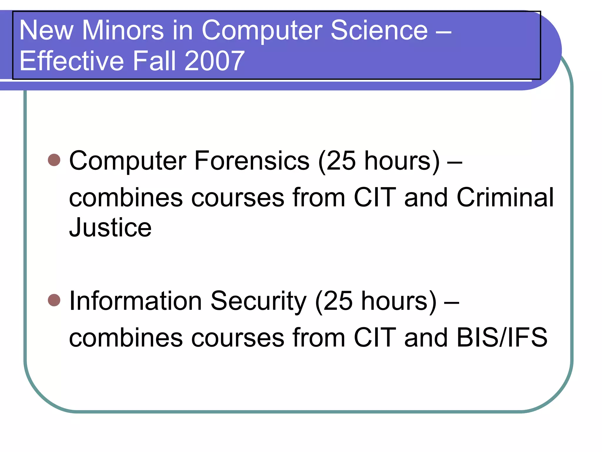 New Minors in Computer Science –
Effective Fall 2007


     Computer Forensics (25 hours) –
      combines courses from CIT and Criminal
      Justice

     Information Security (25 hours) –
      combines courses from CIT and BIS/IFS
 