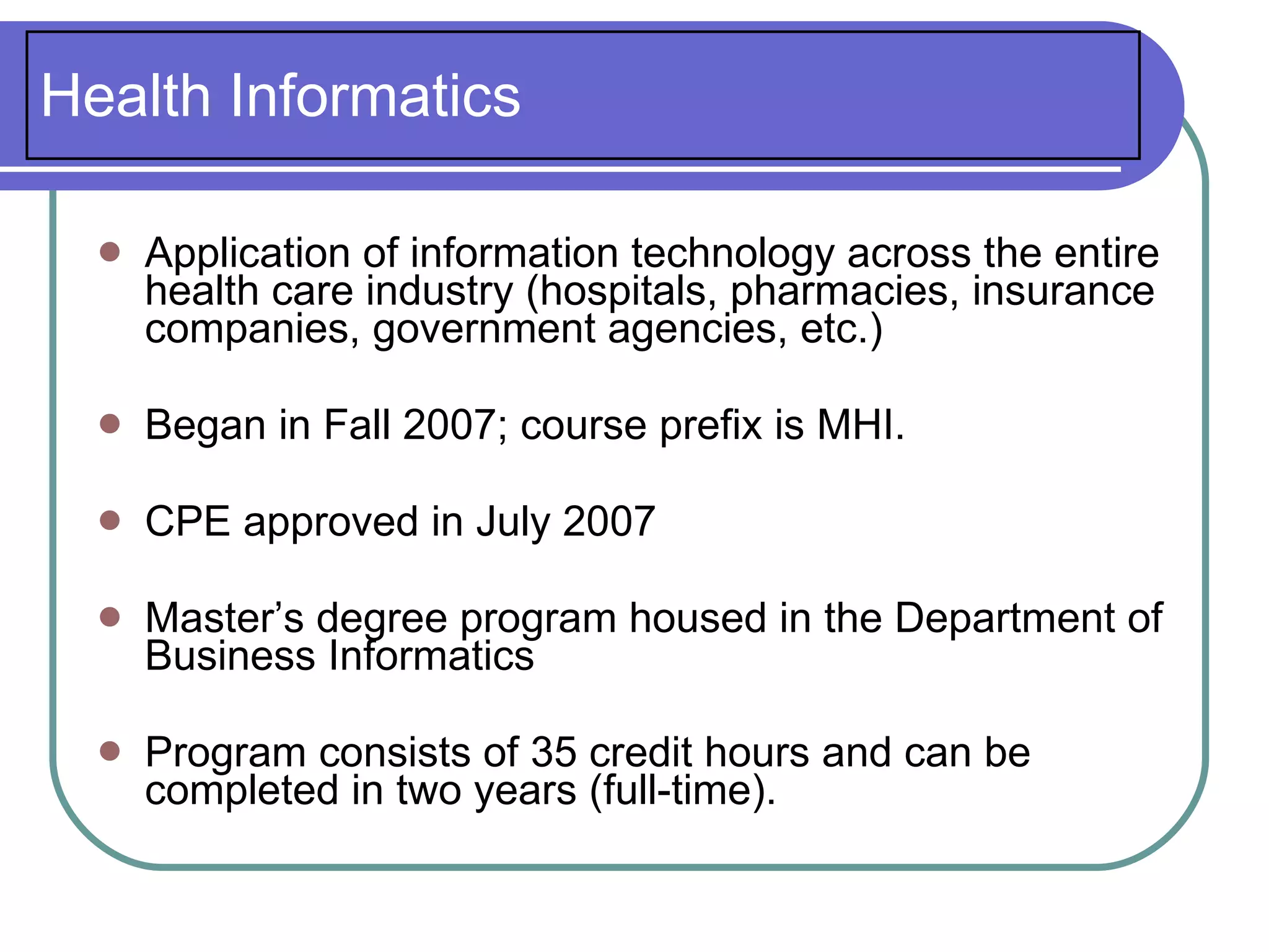 Health Informatics

     Application of information technology across the entire
      health care industry (hospitals, pharmacies, insurance
      companies, government agencies, etc.)

     Began in Fall 2007; course prefix is MHI.

     CPE approved in July 2007

     Master’s degree program housed in the Department of
      Business Informatics

     Program consists of 35 credit hours and can be
      completed in two years (full-time).
 