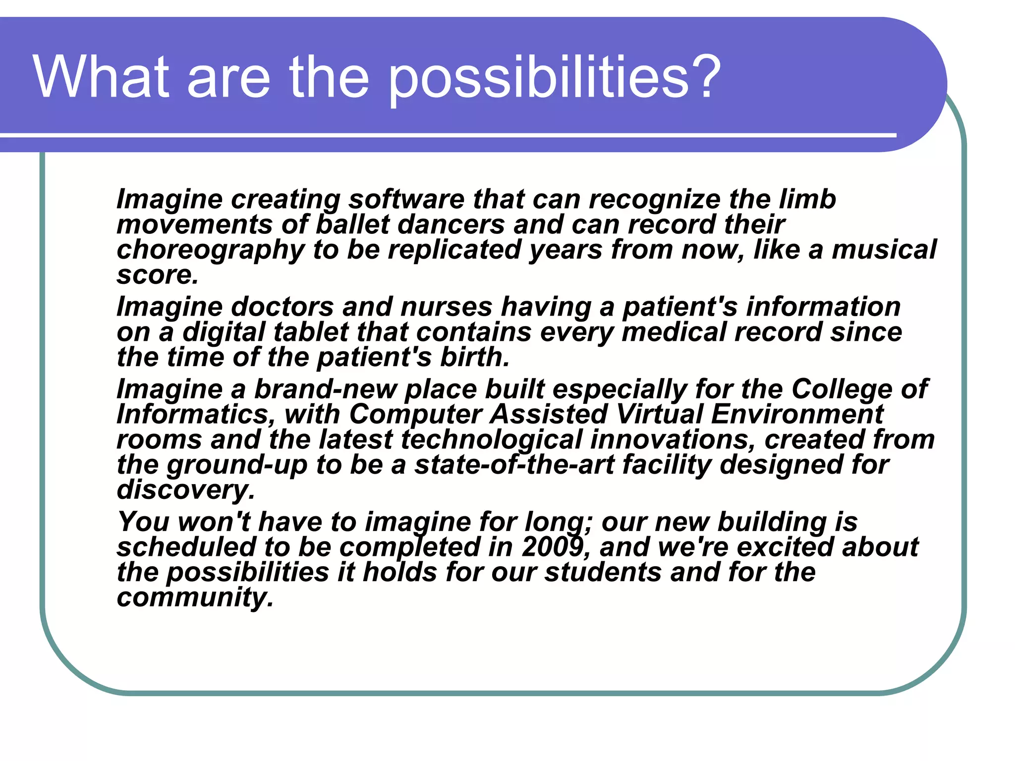 What are the possibilities?
   Imagine creating software that can recognize the limb
   movements of ballet dancers and can record their
   choreography to be replicated years from now, like a musical
   score.
   Imagine doctors and nurses having a patient's information
   on a digital tablet that contains every medical record since
   the time of the patient's birth.
   Imagine a brand-new place built especially for the College of
   Informatics, with Computer Assisted Virtual Environment
   rooms and the latest technological innovations, created from
   the ground-up to be a state-of-the-art facility designed for
   discovery.
   You won't have to imagine for long; our new building is
   scheduled to be completed in 2009, and we're excited about
   the possibilities it holds for our students and for the
   community.
 