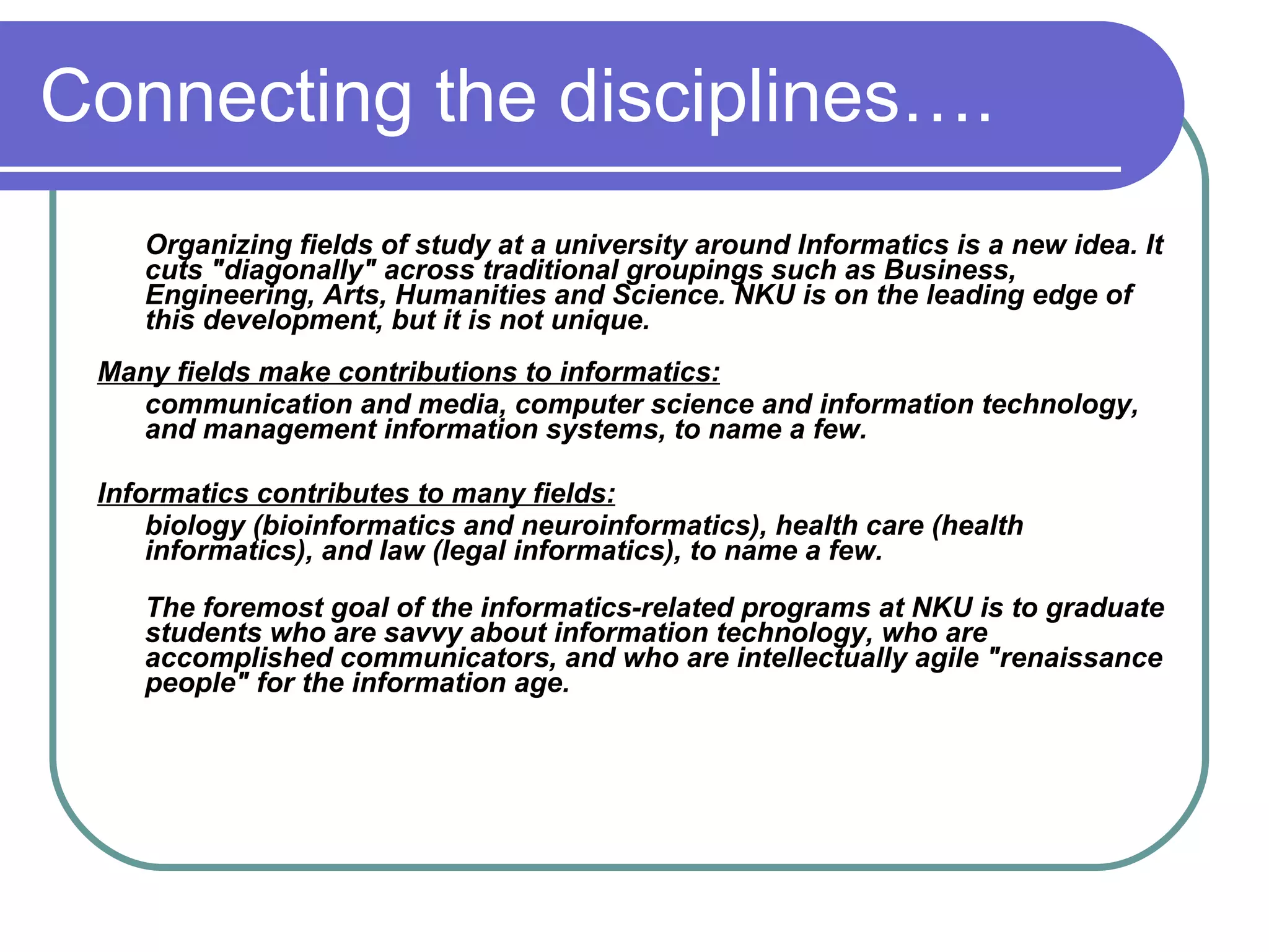 Connecting the disciplines….
    Organizing fields of study at a university around Informatics is a new idea. It
    cuts "diagonally" across traditional groupings such as Business,
    Engineering, Arts, Humanities and Science. NKU is on the leading edge of
    this development, but it is not unique.
 Many fields make contributions to informatics:
   communication and media, computer science and information technology,
   and management information systems, to name a few.

 Informatics contributes to many fields:
     biology (bioinformatics and neuroinformatics), health care (health
     informatics), and law (legal informatics), to name a few.

    The foremost goal of the informatics-related programs at NKU is to graduate
    students who are savvy about information technology, who are
    accomplished communicators, and who are intellectually agile "renaissance
    people" for the information age.
 