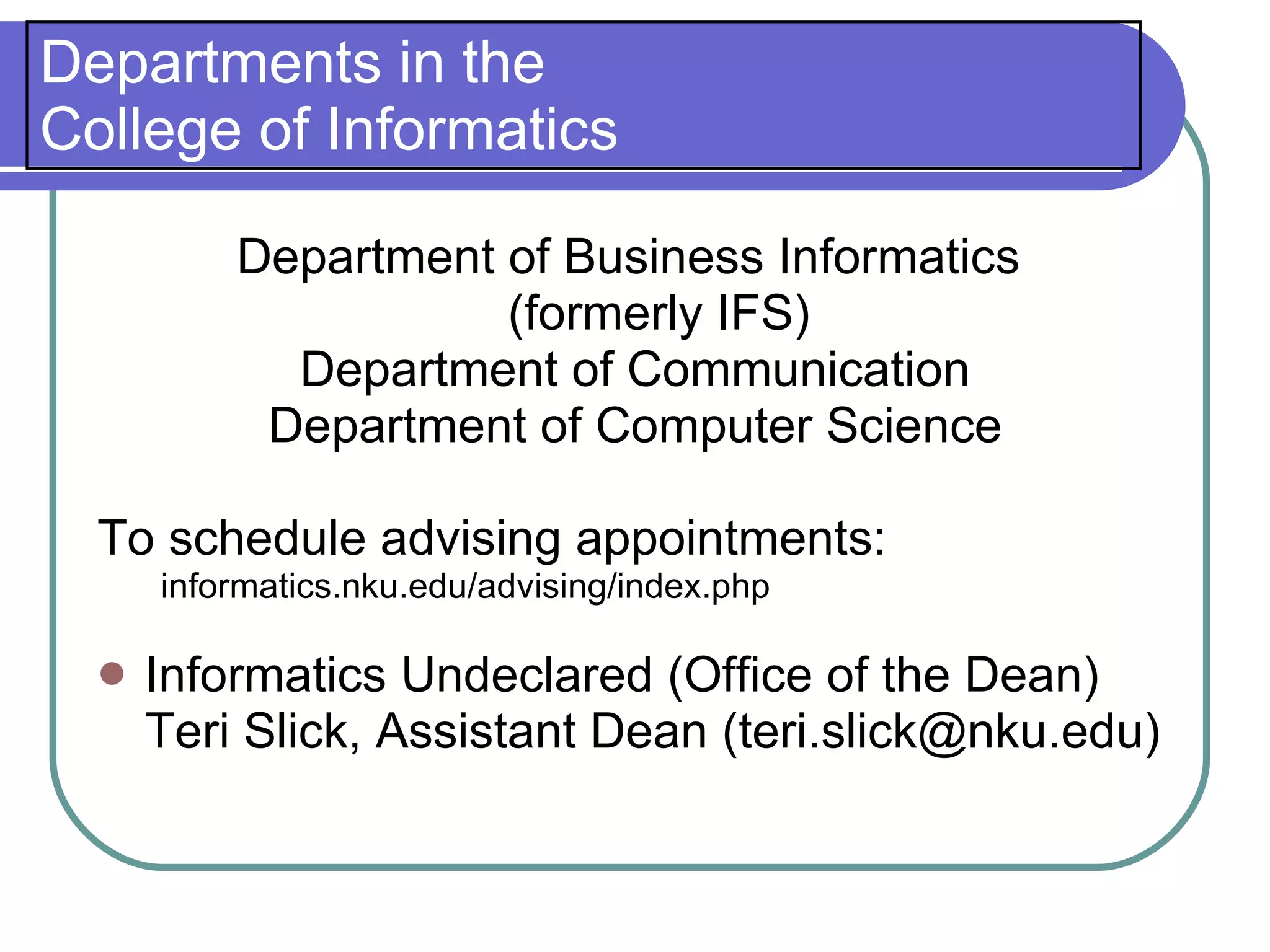 Departments in the
College of Informatics

          Department of Business Informatics
                     (formerly IFS)
            Department of Communication
           Department of Computer Science

  To schedule advising appointments:
      informatics.nku.edu/advising/index.php

     Informatics Undeclared (Office of the Dean)
      Teri Slick, Assistant Dean (teri.slick@nku.edu)
 