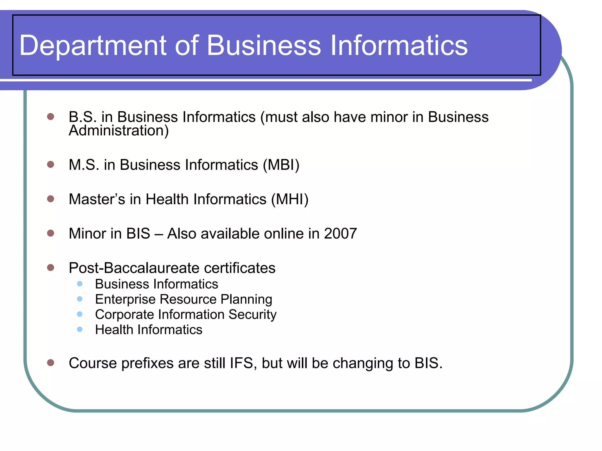 Department of Business Informatics

     B.S. in Business Informatics (must also have minor in Business
      Administration)

     M.S. in Business Informatics (MBI)

     Master’s in Health Informatics (MHI)

     Minor in BIS – Also available online in 2007

     Post-Baccalaureate certificates
          Business Informatics
          Enterprise Resource Planning
          Corporate Information Security
          Health Informatics

     Course prefixes are still IFS, but will be changing to BIS.
 