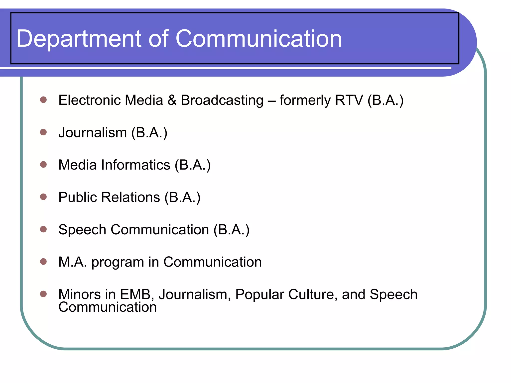 Department of Communication

    Electronic Media & Broadcasting – formerly RTV (B.A.)

    Journalism (B.A.)

    Media Informatics (B.A.)

    Public Relations (B.A.)

    Speech Communication (B.A.)

    M.A. program in Communication

    Minors in EMB, Journalism, Popular Culture, and Speech
     Communication
 