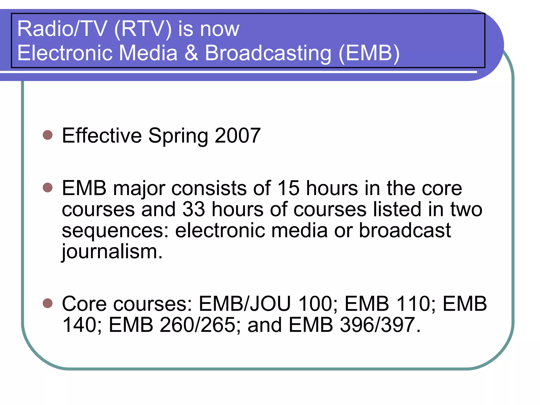 Radio/TV (RTV) is now
Electronic Media & Broadcasting (EMB)


     Effective Spring 2007

     EMB major consists of 15 hours in the core
      courses and 33 hours of courses listed in two
      sequences: electronic media or broadcast
      journalism.

     Core courses: EMB/JOU 100; EMB 110; EMB
      140; EMB 260/265; and EMB 396/397.
 