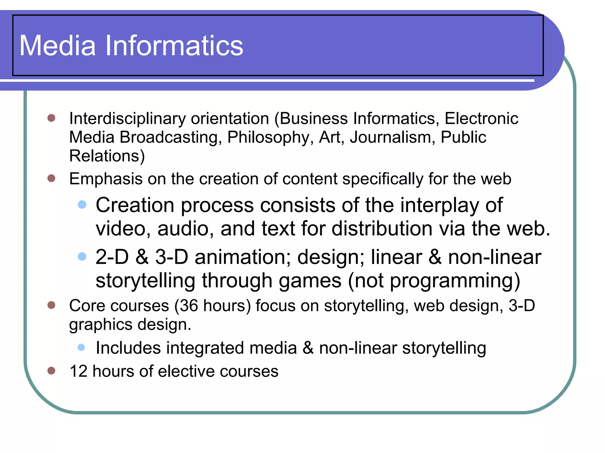 Media Informatics

     Interdisciplinary orientation (Business Informatics, Electronic
      Media Broadcasting, Philosophy, Art, Journalism, Public
      Relations)
     Emphasis on the creation of content specifically for the web
          Creation process consists of the interplay of
           video, audio, and text for distribution via the web.
          2-D & 3-D animation; design; linear & non-linear
           storytelling through games (not programming)
     Core courses (36 hours) focus on storytelling, web design, 3-D
      graphics design.
        Includes integrated media & non-linear storytelling
     12 hours of elective courses
 