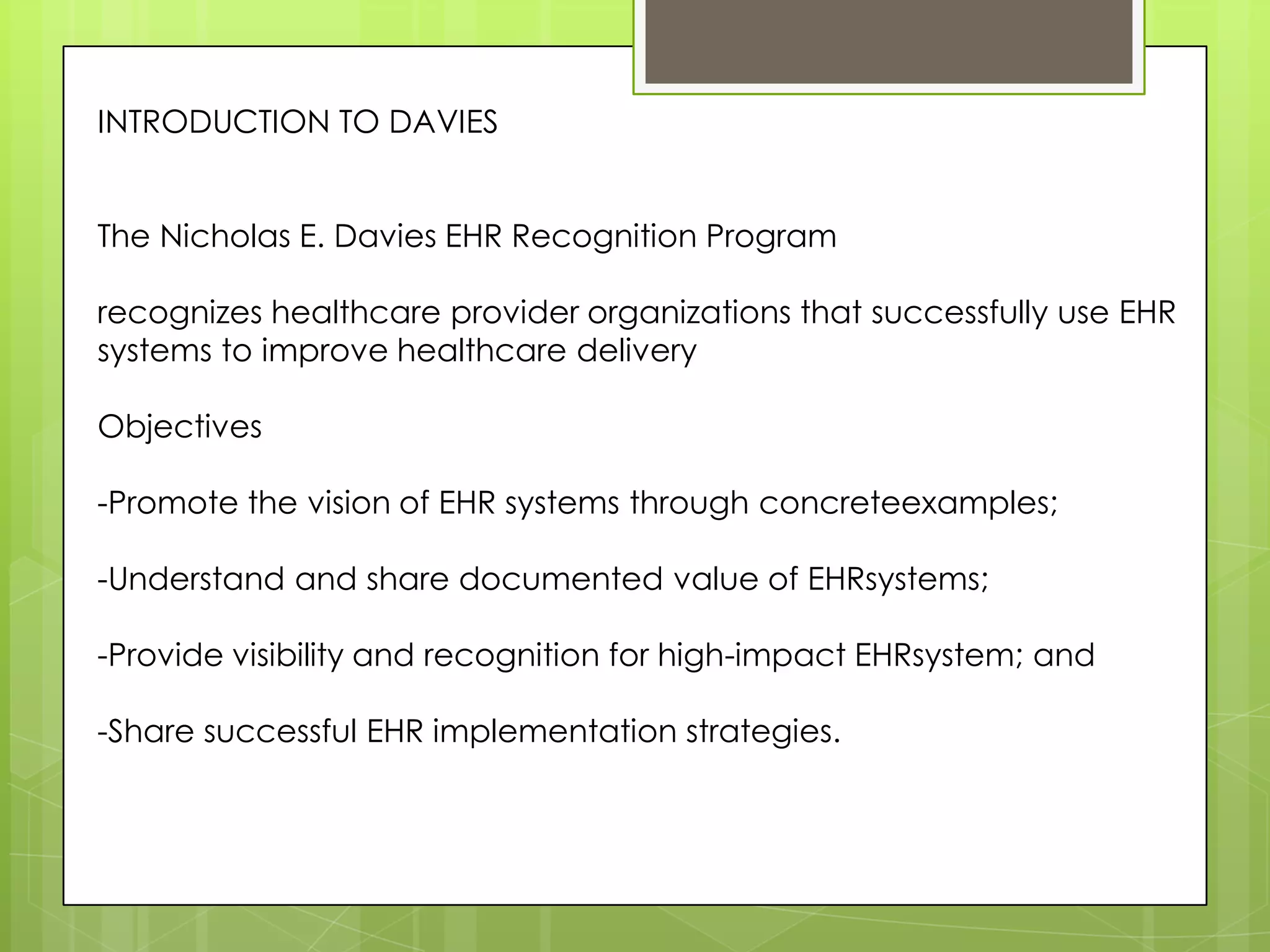 INTRODUCTION TO DAVIES
The Nicholas E. Davies EHR Recognition Program
recognizes healthcare provider organizations that successfully use EHR
systems to improve healthcare delivery
Objectives
-Promote the vision of EHR systems through concreteexamples;
-Understand and share documented value of EHRsystems;
-Provide visibility and recognition for high-impact EHRsystem; and
-Share successful EHR implementation strategies.
 