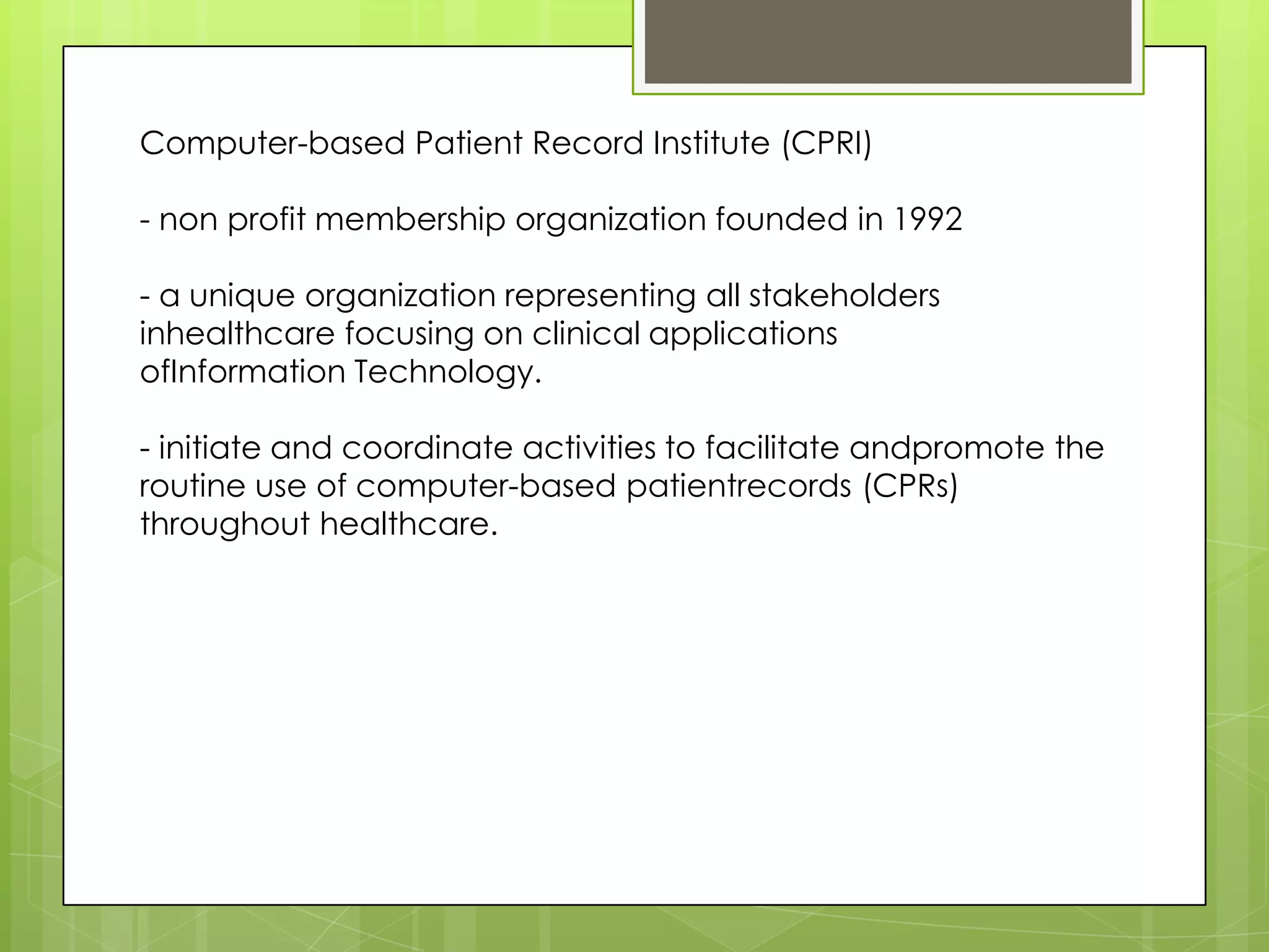 Computer-based Patient Record Institute (CPRI)
- non profit membership organization founded in 1992
- a unique organization representing all stakeholders
inhealthcare focusing on clinical applications
ofInformation Technology.
- initiate and coordinate activities to facilitate andpromote the
routine use of computer-based patientrecords (CPRs)
throughout healthcare.
 