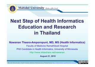 Next Step of Health Informatics
        Education and Research
        Ed    ti      dR       h
               in Thailand
   Nawanan Theera-Ampornpunt, MD, MS (Health Informatics)
                          Faculty of Medicine Ramathibodi Hospital
                  PhD Candidate in Health Informatics, Uni ersit of Minnesota
                                          Informatics University
                             http://www.slideshare.net/nawanan
                                                                    August 21, 2010
                                                                           21


This work is licensed under a Creative Commons Attribution-NonCommercial 3.0 Thailand License. http://creativecommons.org/licenses/by-nc/3.0/th/
 