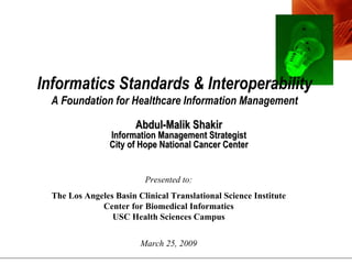 Abdul-Malik Shakir Information Management Strategist City of Hope National Cancer Center Presented to: The Los Angeles Basin Clinical Translational Science Institute Center for Biomedical Informatics USC Health Sciences Campus March 25, 2009 Informatics Standards & Interoperability A Foundation for Healthcare Information Management 