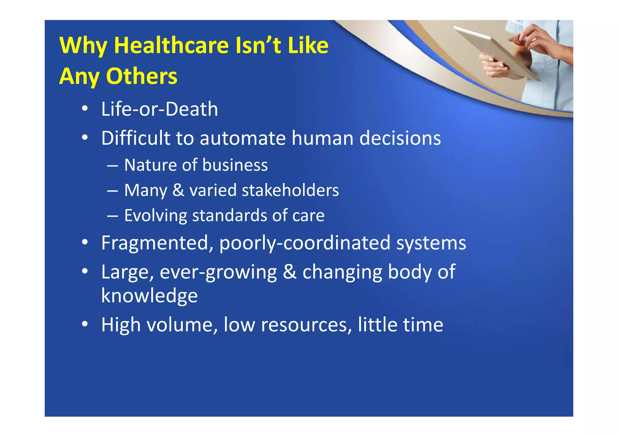 • Life‐or‐Death
• Difficult to automate human decisions
– Nature of business
– Many & varied stakeholders
– Evolving standards of care
• Fragmented, poorly‐coordinated systems
• Large, ever‐growing & changing body of 
knowledge
• High volume, low resources, little time
Why Healthcare Isn’t Like 
Any Others
 