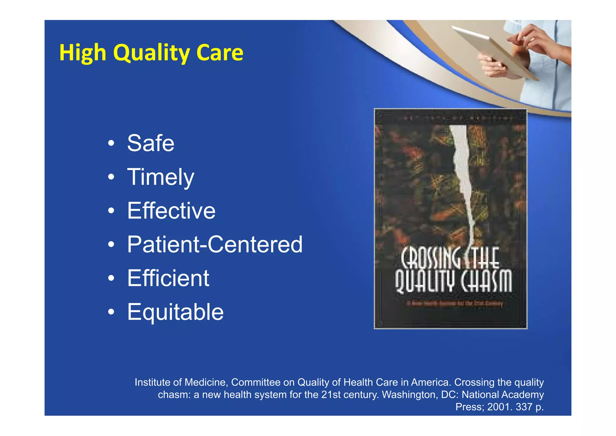 • Safe
• Timely
• Effective
• Patient-Centered
• Efficient
• Equitable
Institute of Medicine, Committee on Quality of Health Care in America. Crossing the quality
chasm: a new health system for the 21st century. Washington, DC: National Academy
Press; 2001. 337 p.
High Quality Care
 