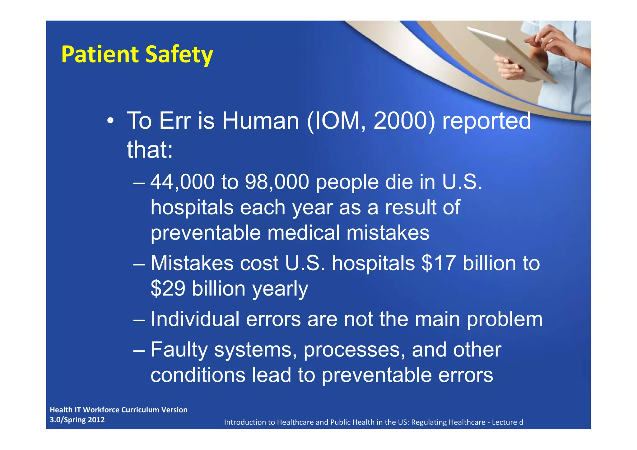 • To Err is Human (IOM, 2000) reported
that:
– 44,000 to 98,000 people die in U.S.
hospitals each year as a result of
preventable medical mistakes
– Mistakes cost U.S. hospitals $17 billion to
$29 billion yearly
– Individual errors are not the main problem
– Faulty systems, processes, and other
conditions lead to preventable errors
Health IT Workforce Curriculum Version 
3.0/Spring 2012 Introduction to Healthcare and Public Health in the US: Regulating Healthcare ‐ Lecture d
Patient Safety
 