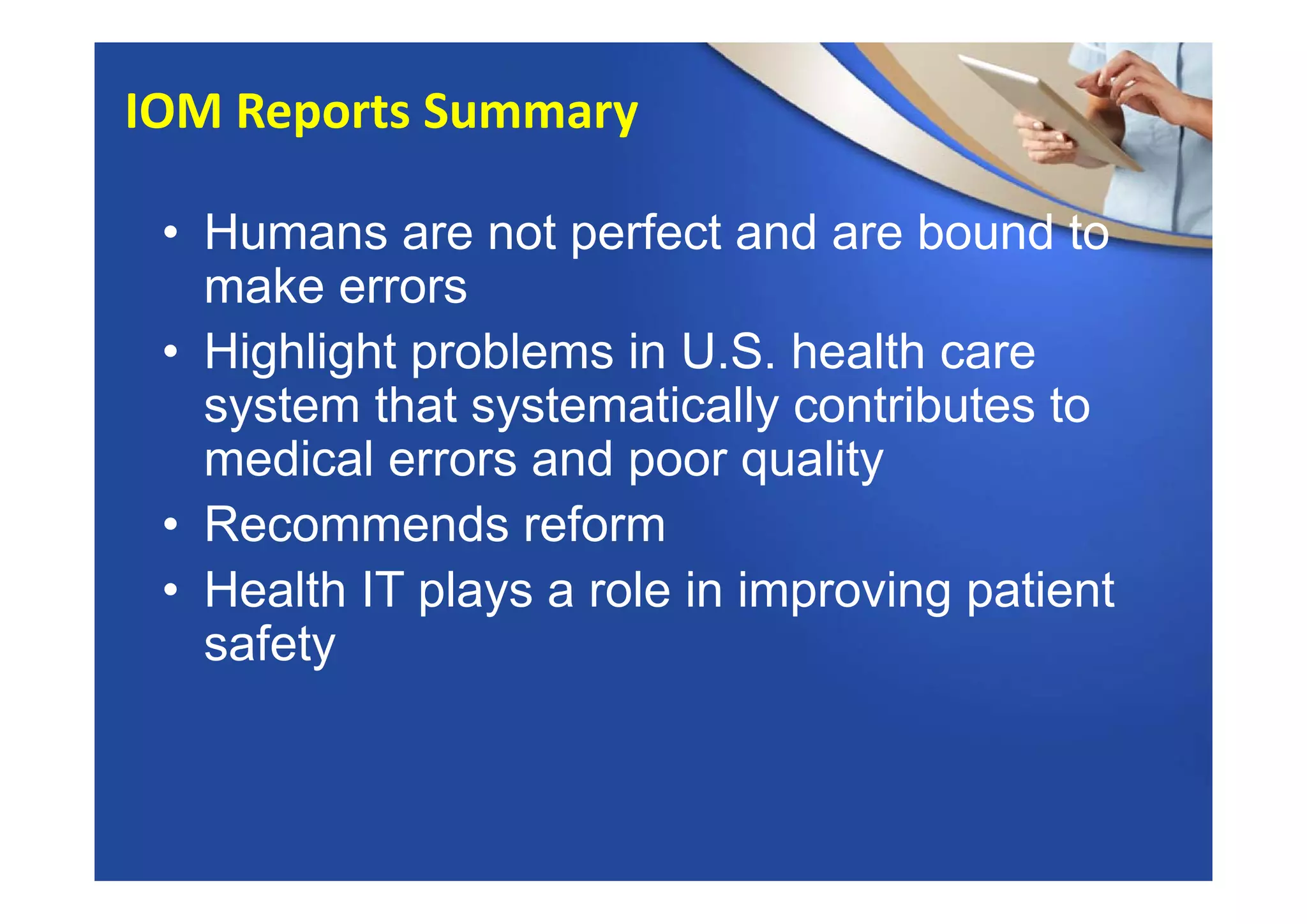 • Humans are not perfect and are bound to
make errors
• Highlight problems in U.S. health care
system that systematically contributes to
medical errors and poor quality
• Recommends reform
• Health IT plays a role in improving patient
safety
IOM Reports Summary
 