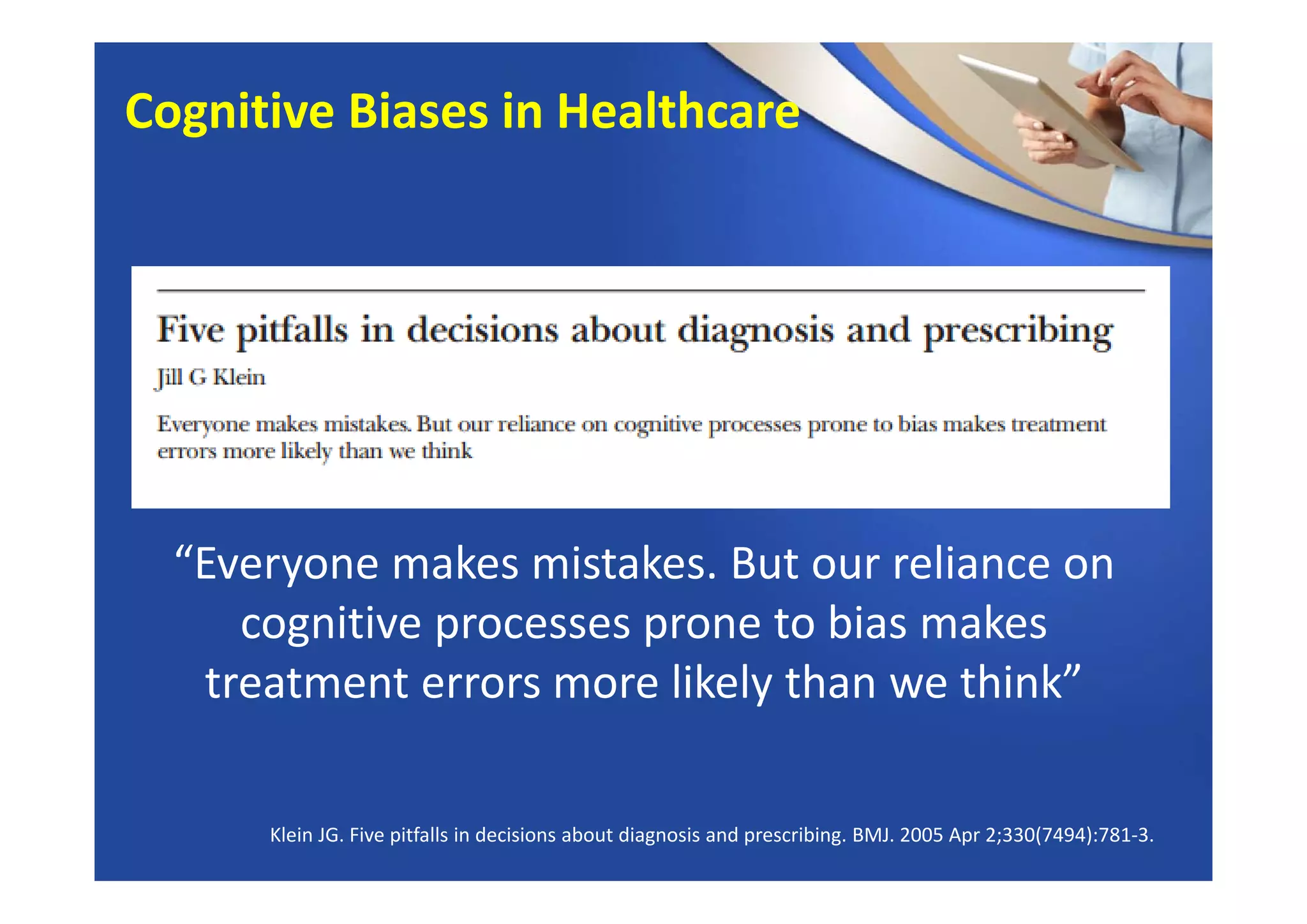 Klein JG. Five pitfalls in decisions about diagnosis and prescribing. BMJ. 2005 Apr 2;330(7494):781‐3.
“Everyone makes mistakes. But our reliance on 
cognitive processes prone to bias makes 
treatment errors more likely than we think”
Cognitive Biases in Healthcare
 