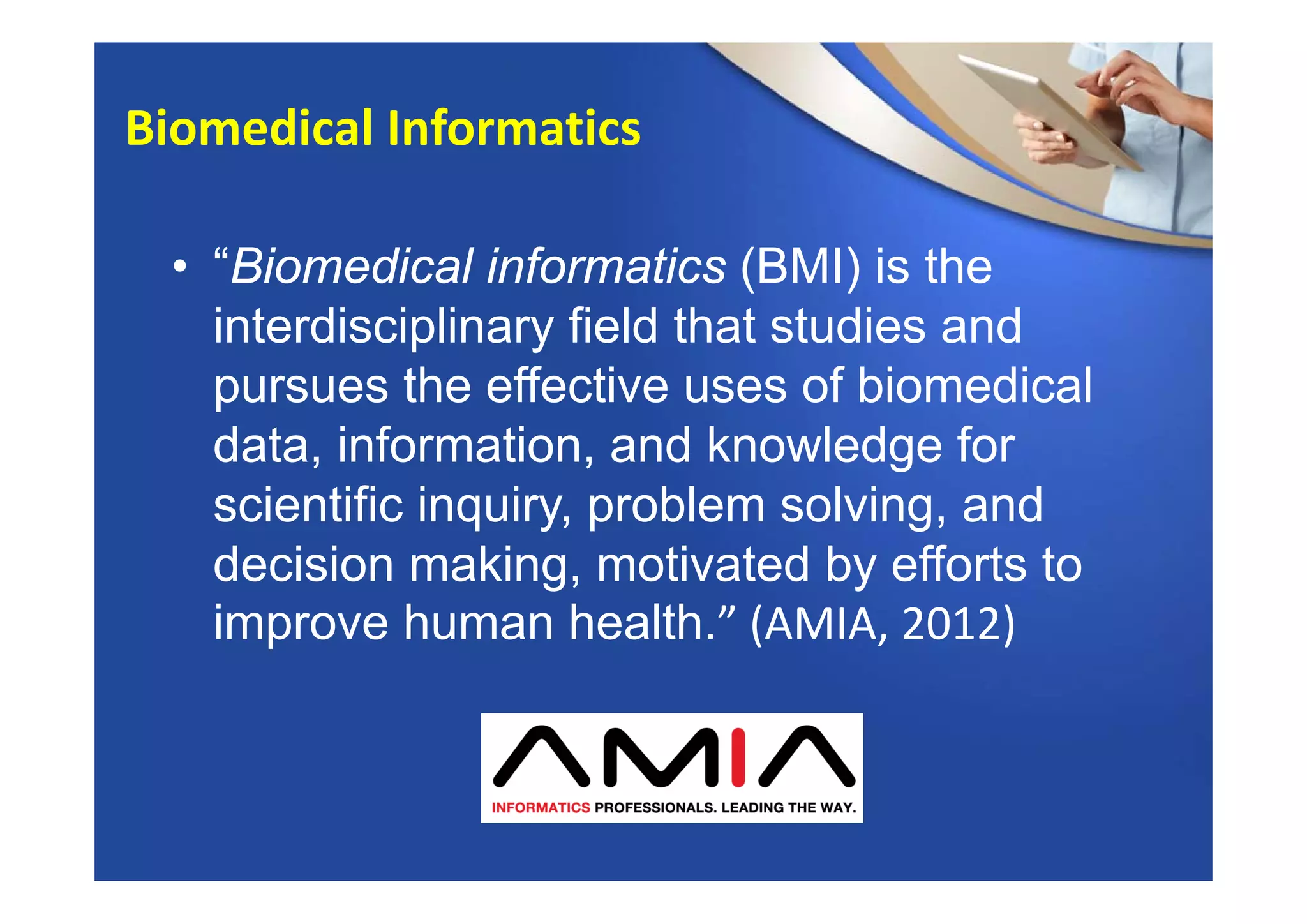 • “Biomedical informatics (BMI) is the
interdisciplinary field that studies and
pursues the effective uses of biomedical
data, information, and knowledge for
scientific inquiry, problem solving, and
decision making, motivated by efforts to
improve human health.” (AMIA, 2012)
Biomedical Informatics
 