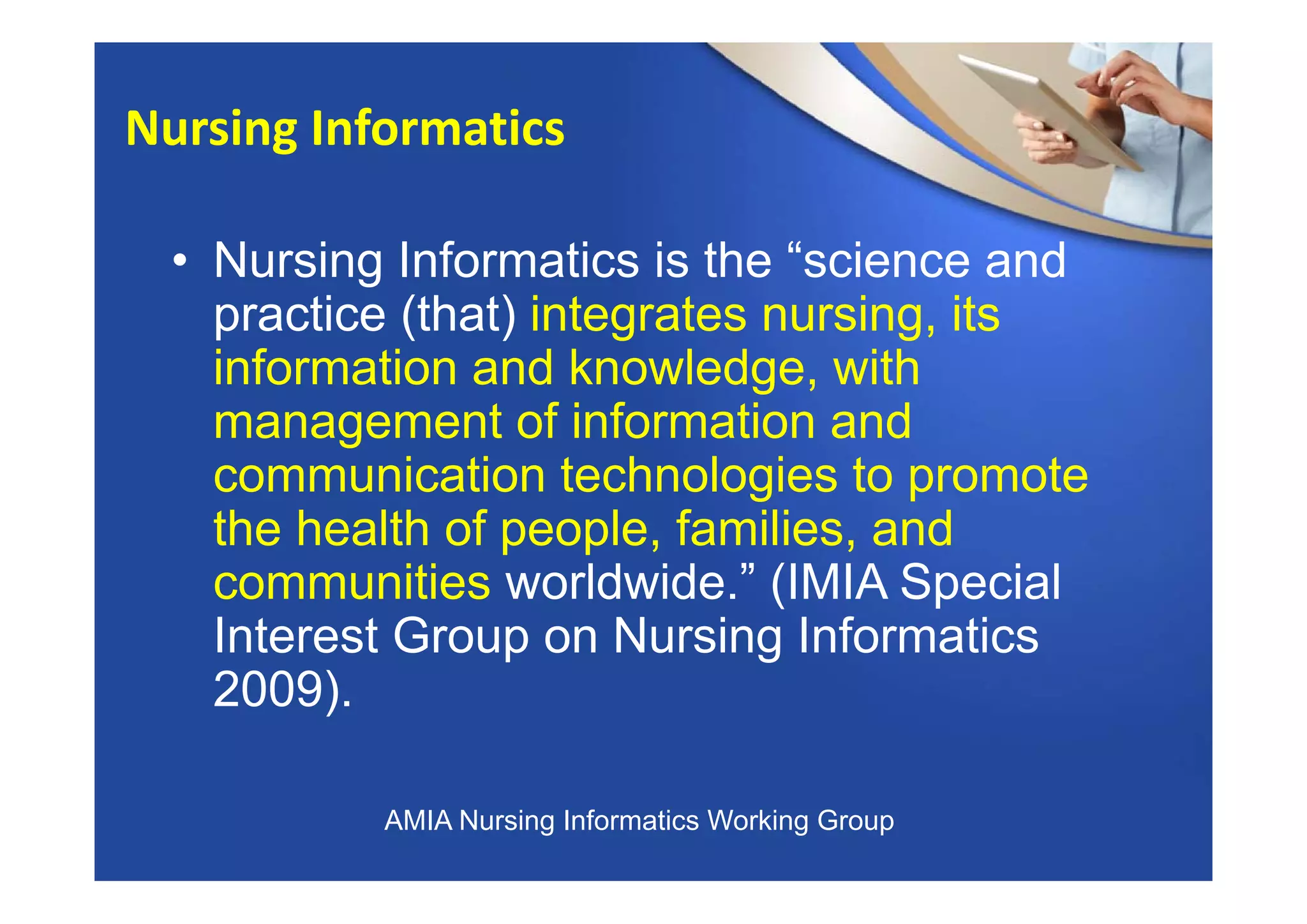 • Nursing Informatics is the “science and
practice (that) integrates nursing, its
information and knowledge, with
management of information and
communication technologies to promote
the health of people, families, and
communities worldwide.” (IMIA Special
Interest Group on Nursing Informatics
2009).
Nursing Informatics
AMIA Nursing Informatics Working Group
 