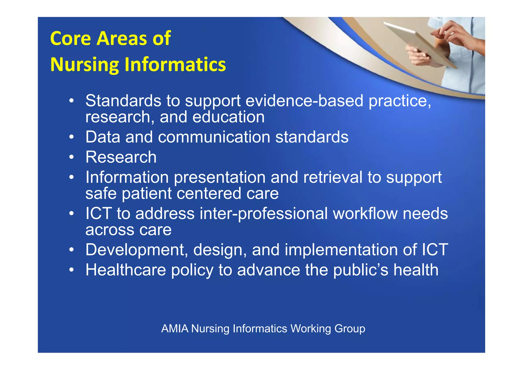 • Standards to support evidence-based practice,
research, and education
• Data and communication standards
• Research
• Information presentation and retrieval to support
safe patient centered care
• ICT to address inter-professional workflow needs
across care
• Development, design, and implementation of ICT
• Healthcare policy to advance the public’s health
Core Areas of 
Nursing Informatics
AMIA Nursing Informatics Working Group
 