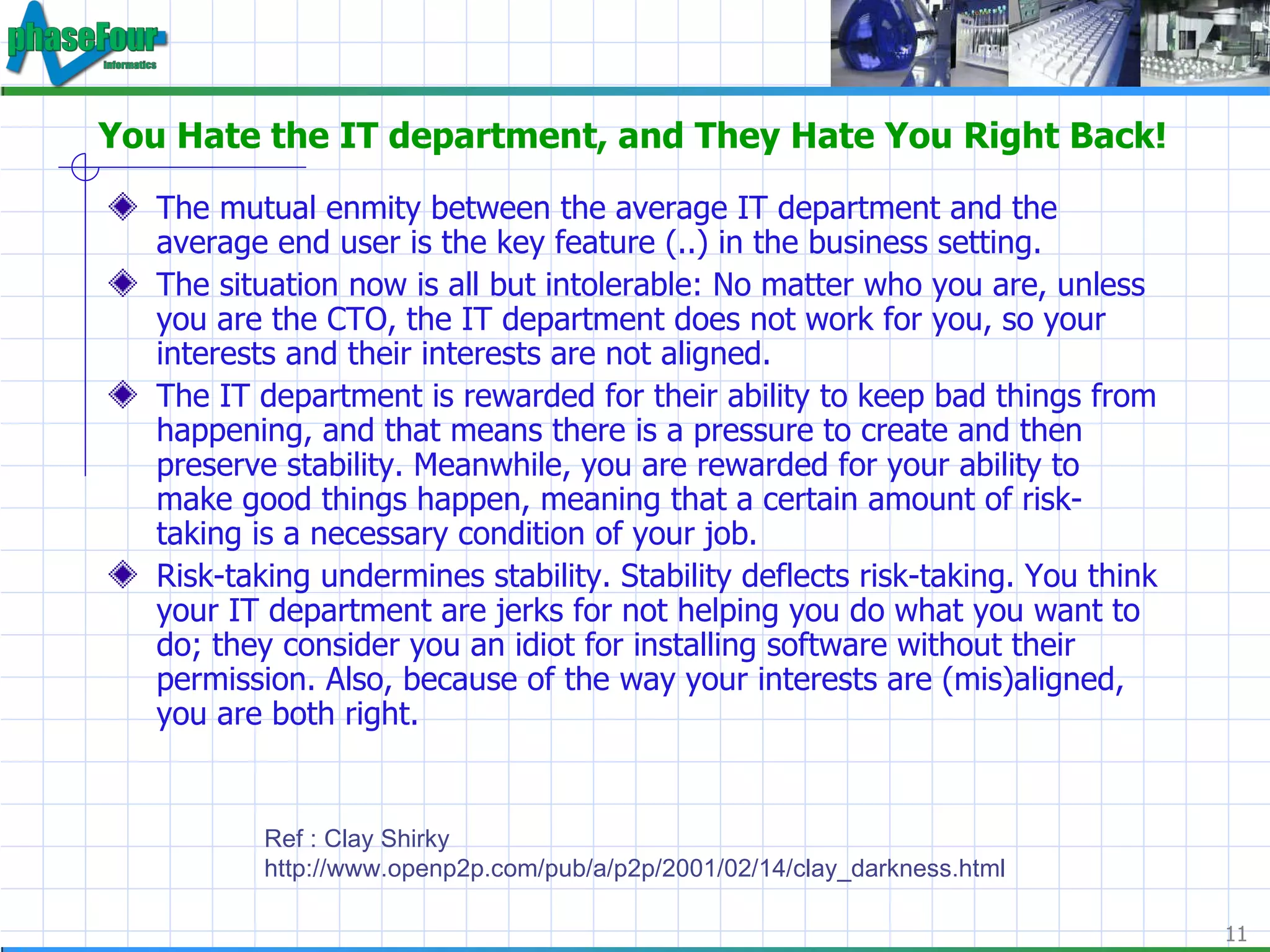 You Hate the IT department, and They Hate You Right Back! The mutual enmity between the average IT department and the average end user is the key feature (..) in the business setting. The situation now is all but intolerable: No matter who you are, unless you are the CTO, the IT department does not work for you, so your interests and their interests are not aligned. The IT department is rewarded for their ability to keep bad things from happening, and that means there is a pressure to create and then preserve stability. Meanwhile, you are rewarded for your ability to make good things happen, meaning that a certain amount of risk-taking is a necessary condition of your job. Risk-taking undermines stability. Stability deflects risk-taking. You think your IT department are jerks for not helping you do what you want to do; they consider you an idiot for installing software without their permission. Also, because of the way your interests are (mis)aligned, you are both right. Ref : Clay Shirky http://www.openp2p.com/pub/a/p2p/2001/02/14/clay_darkness.html 