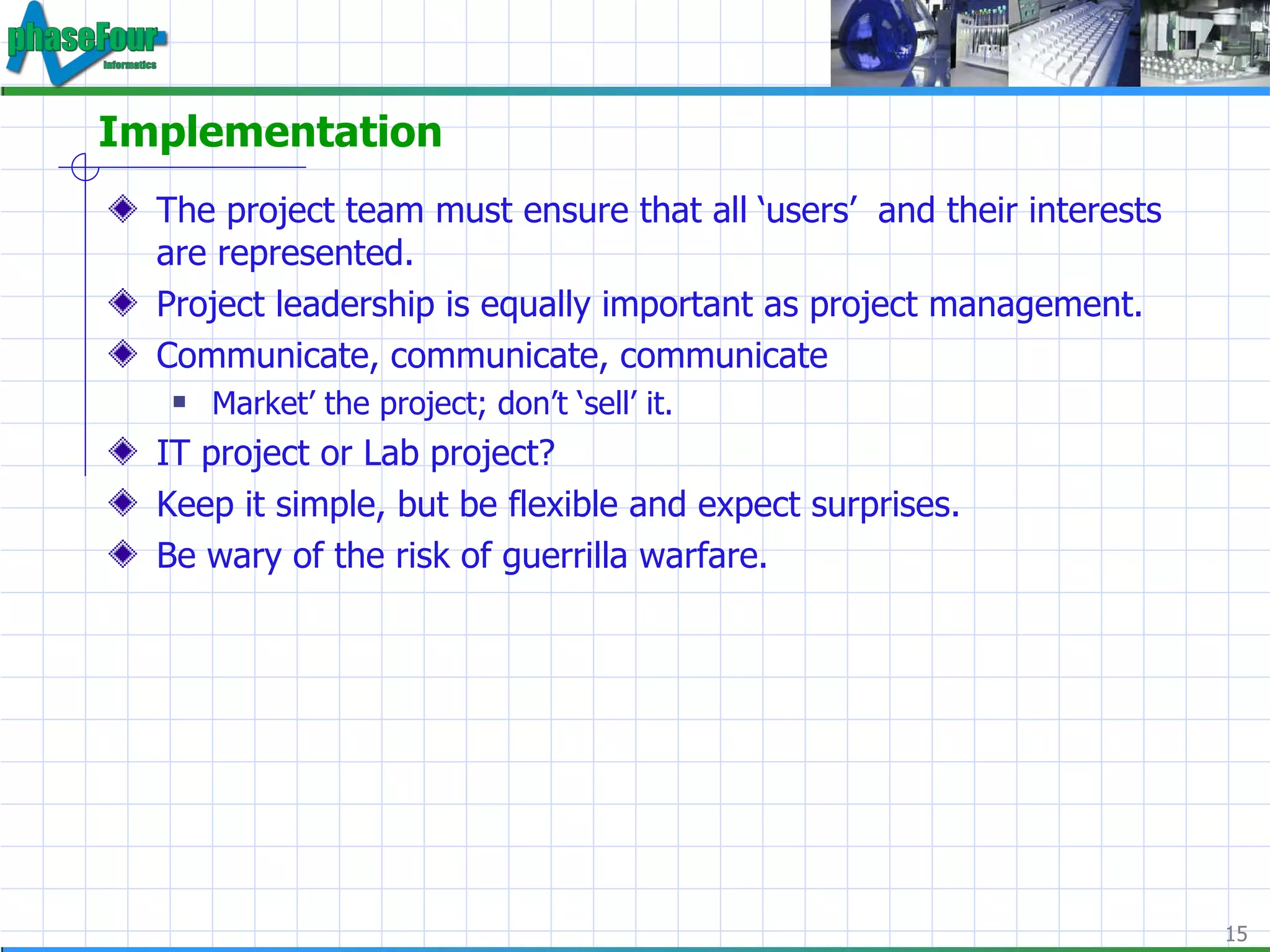 Implementation The project team must ensure that all ‘users’  and their interests are represented.  Project leadership is equally important as project management. Communicate, communicate, communicate Market’ the project; don’t ‘sell’ it. IT project or Lab project? Keep it simple, but be flexible and expect surprises. Be wary of the risk of guerrilla warfare. 