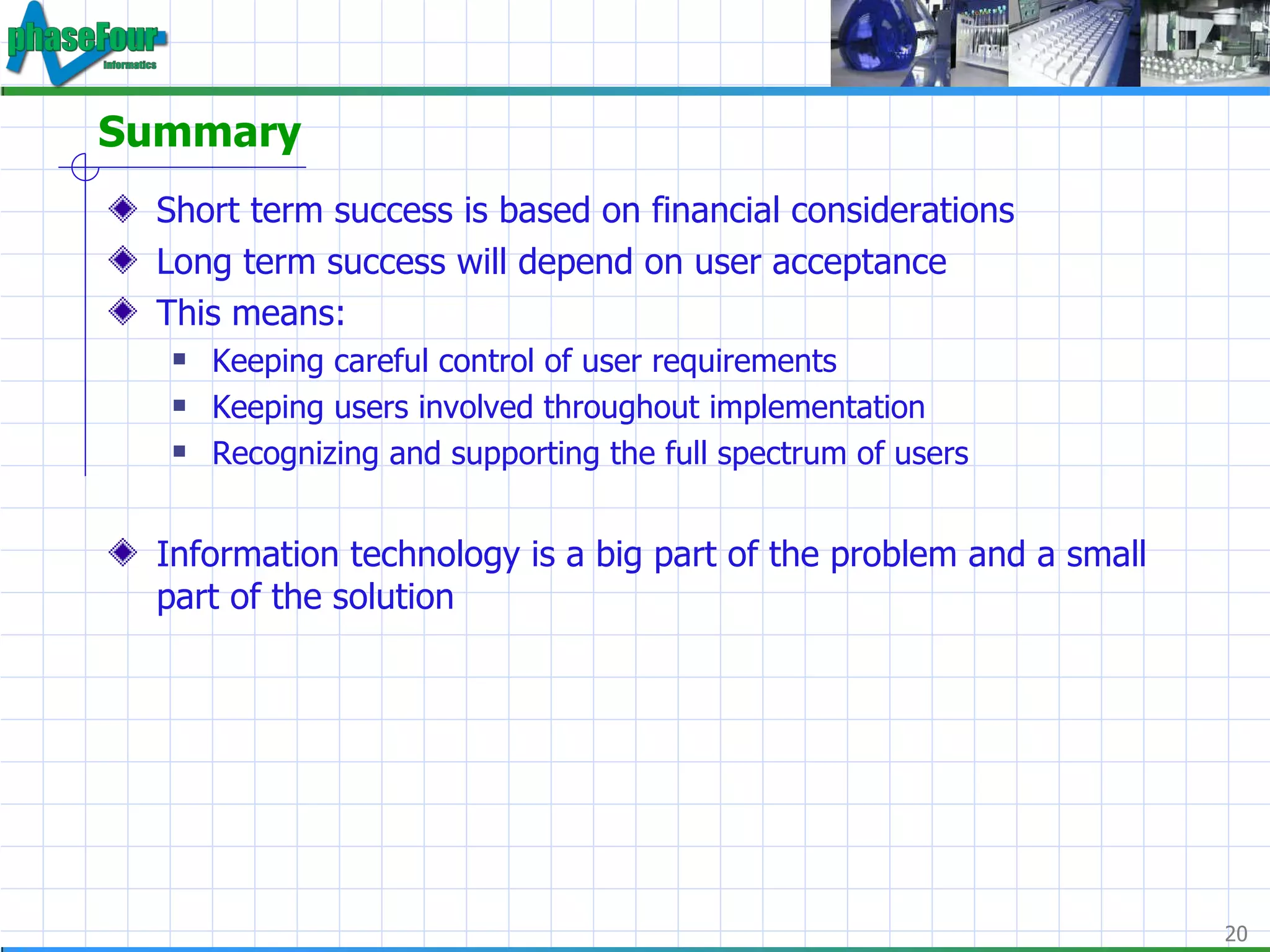 Summary Short term success is based on financial considerations Long term success will depend on user acceptance This means: Keeping careful control of user requirements Keeping users involved throughout implementation Recognizing and supporting the full spectrum of users Information technology is a big part of the problem and a small part of the solution 