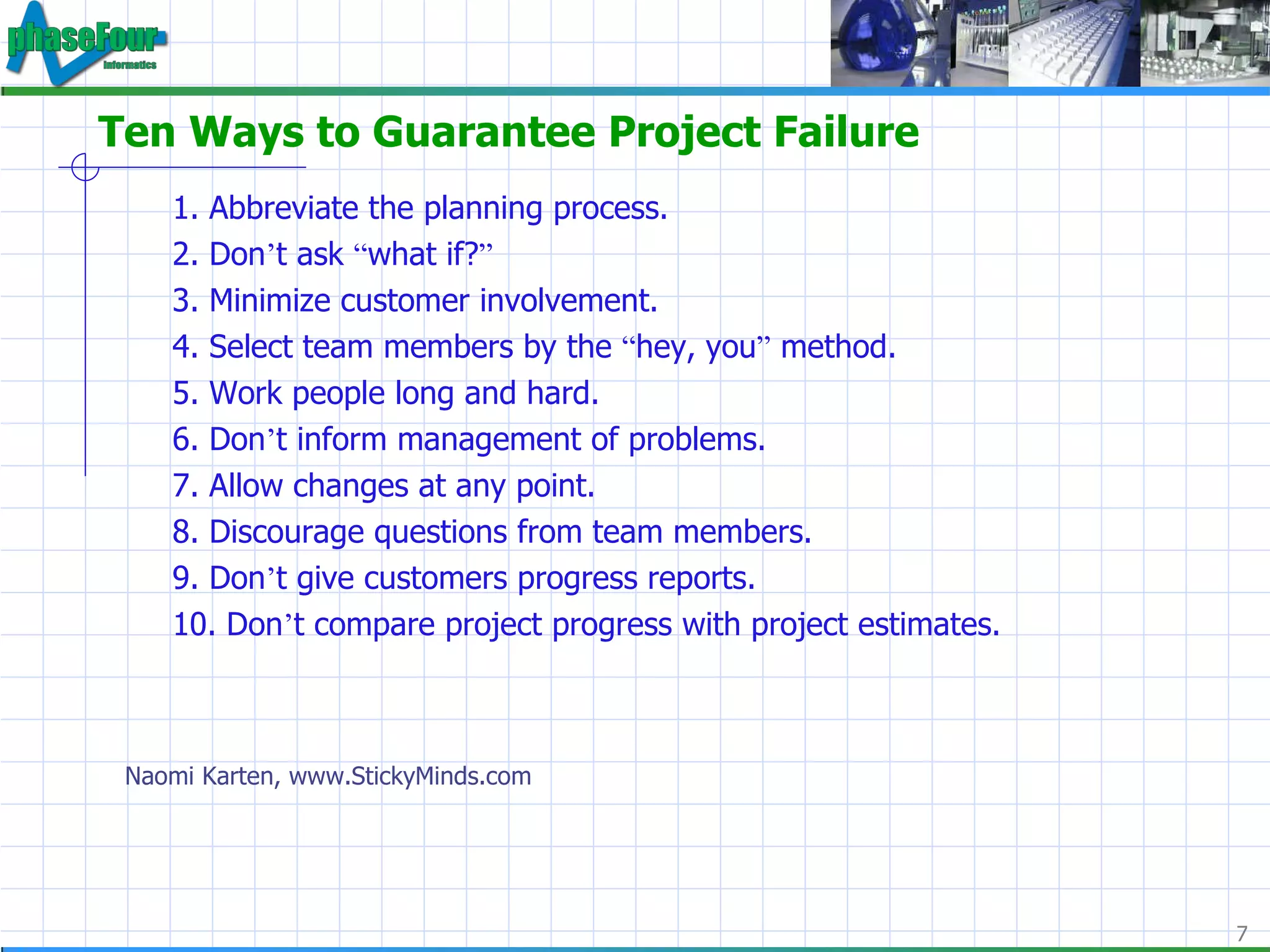 Ten Ways to Guarantee Project Failure 1. Abbreviate the planning process.  2. Don ’ t ask  “ what if? ”   3. Minimize customer involvement.  4. Select team members by the  “ hey, you ”  method.  5. Work people long and hard.  6. Don ’ t inform management of problems.  7. Allow changes at any point.  8. Discourage questions from team members.  9. Don ’ t give customers progress reports.  10. Don ’ t compare project progress with project estimates.  Naomi Karten, www.StickyMinds.com 