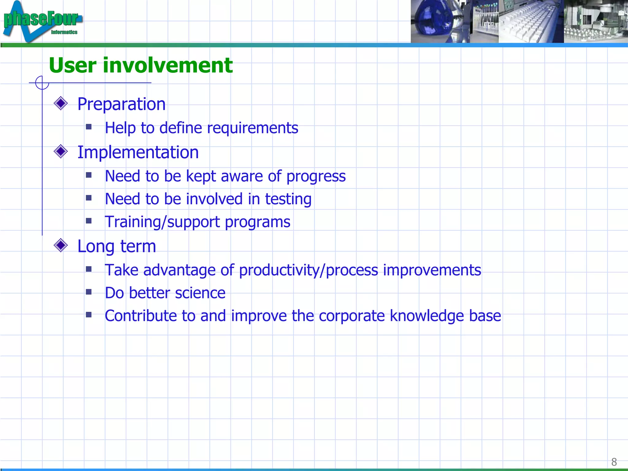 User involvement Preparation Help to define requirements Implementation Need to be kept aware of progress Need to be involved in testing Training/support programs Long term Take advantage of productivity/process improvements Do better science Contribute to and improve the corporate knowledge base 