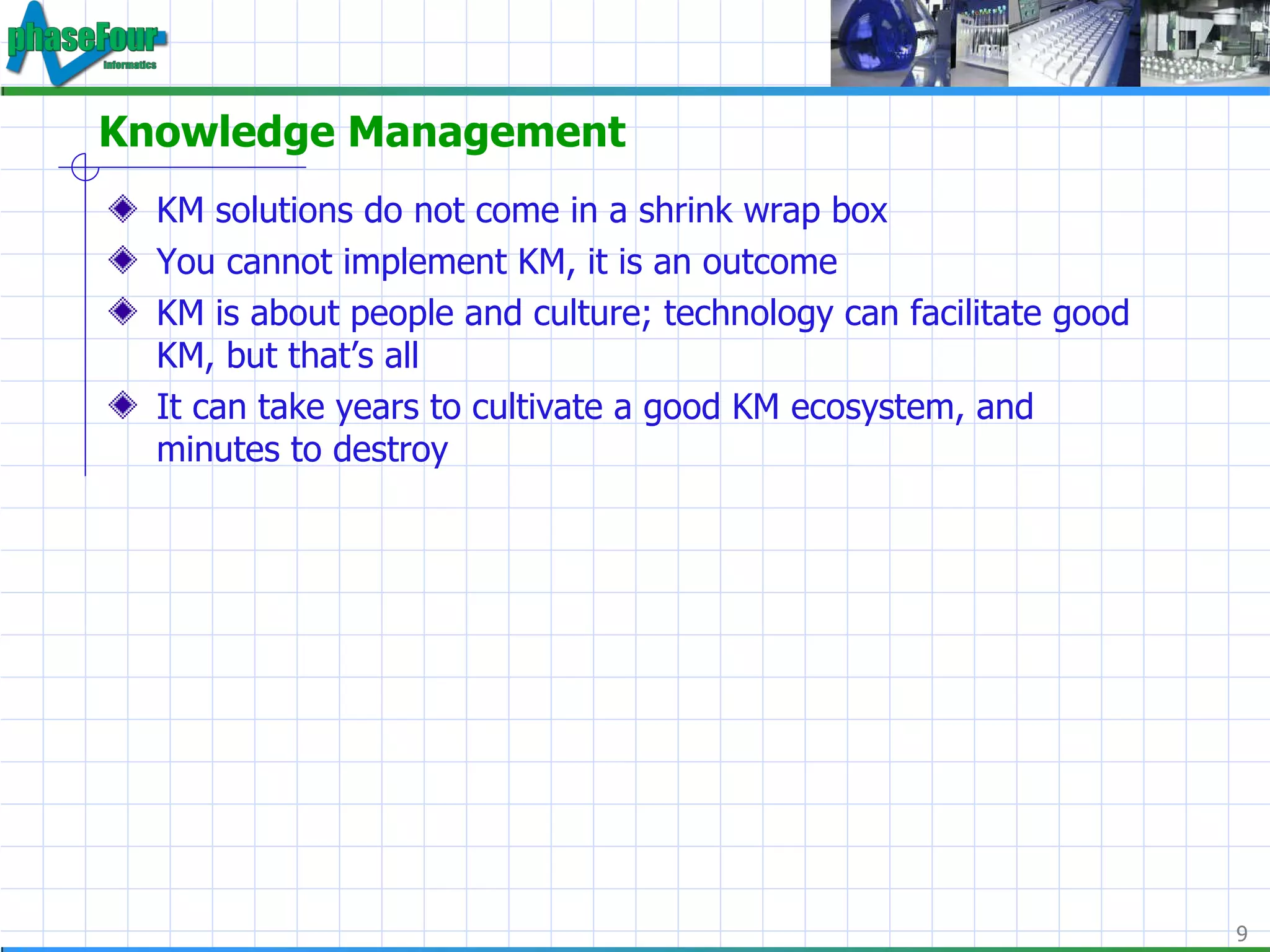 Knowledge Management KM solutions do not come in a shrink wrap box You cannot implement KM, it is an outcome KM is about people and culture; technology can facilitate good KM, but that’s all It can take years to cultivate a good KM ecosystem, and minutes to destroy 