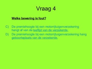 Vraag 4 Welke bewering is fout? De premiehoogte bij een motorrijtuigenverzekering hangt af van de  leeftijd  van de verzekerde. De premiehoogte bij een motorrijtuigenverzekering hangt af van de  geboorteplaats  van de verzekerde. 