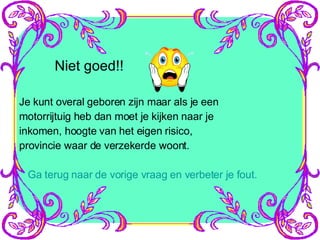 Niet goed!! Je kunt overal geboren zijn maar als je een motorrijtuig heb dan moet je kijken naar je inkomen, hoogte van het eigen risico, provincie waar de verzekerde woont. Ga terug naar de vorige vraag en verbeter je fout. 