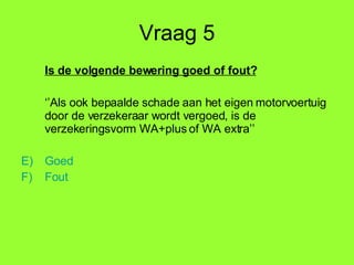 Vraag 5 Is de volgende bewering goed of fout? ‘’ Als ook bepaalde schade aan het eigen motorvoertuig door de verzekeraar wordt vergoed, is de verzekeringsvorm WA+plus of WA extra’’ Goed Fout 