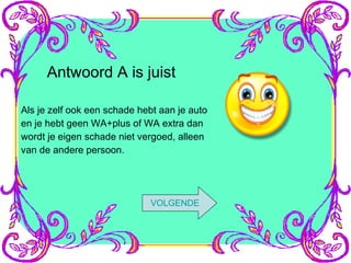 Antwoord A is juist Als je zelf ook een schade hebt aan je auto en je hebt geen WA+plus of WA extra dan wordt je eigen schade niet vergoed, alleen van de andere persoon. VOLGENDE 