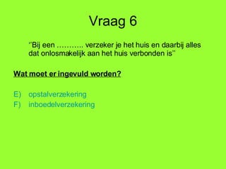 Vraag 6 ‘’ Bij een ……….. verzeker je het huis en daarbij alles dat onlosmakelijk aan het huis verbonden is’’ Wat moet er ingevuld worden? opstalverzekering inboedelverzekering 