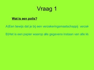 Vraag 1 Wat is een polis? A)	Een bewijs dat je bij een verzekeringsmaatschappij  verzekerd bent, hierin staan alle gegevens, die voor een verzekerde of verzekeraar van belang kunnen zijn. B)	Het is een papier waarop alle gegevens instaan van alle klanten, alleen de verzekeraar mag hierin kijken en het is alleen een jaar geldig. 