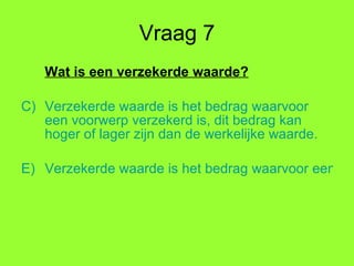 Vraag 7 Wat is een verzekerde waarde? Verzekerde waarde is het bedrag waarvoor een voorwerp verzekerd is, dit bedrag kan hoger of lager zijn dan de werkelijke waarde. Verzekerde waarde is het bedrag waarvoor een voorwerp verzekerd is, dit bedrag is gelijk aan het bedrag dat jij hebt uitgegeven aan een voorwerp. 