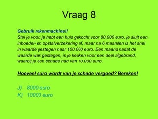 Vraag 8 Gebruik rekenmachine!! Stel je voor: je hebt een huis gekocht voor 80.000 euro, je sluit een inboedel- en opstalverzekering af, maar na 6 maanden is het snel in waarde gestegen naar 100.000 euro. Een maand nadat de waarde was gestegen, is je keuken voor een deel afgebrand, waarbij je een schade had van 10.000 euro. Hoeveel euro wordt van je schade vergoed? Bereken! 8000 euro 10000 euro 