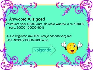 Antwoord A is goed Verzekerd voor 80000 euro, de reële waarde is nu 100000 euro. 80000:100000=80% Dus je krijgt dan ook 80% van je schade vergoed. (80%:100%)X10000=8000 euro volgende 