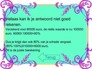 Helaas kan ik je antwoord niet goed rekenen. Verzekerd voor 80000 euro, de reële waarde is nu 100000 euro. 80000:100000=80% Dus je krijgt dan ook 80% van je schade vergoed. (80%:100%)X10000=8000 euro. Dit is de juiste berekening Terug 