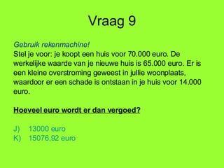 Vraag 9 Gebruik rekenmachine! Stel je voor: je koopt een huis voor 70.000 euro. De  werkelijke waarde van je nieuwe huis is 65.000 euro. Er is een kleine overstroming geweest in jullie woonplaats, waardoor er een schade is ontstaan in je huis voor 14.000 euro. Hoeveel euro wordt er dan vergoed? 13000 euro 15076,92 euro 
