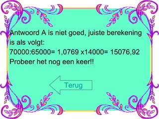 Antwoord A is niet goed, juiste berekening is als volgt: 70000:65000= 1,0769 x14000= 15076,92 Probeer het nog een keer!! Terug 