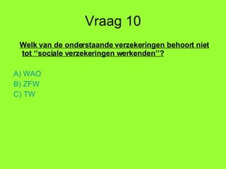Vraag 10 Welk van de onderstaande verzekeringen behoort niet tot ‘’sociale verzekeringen werkenden’’? A) WAO B) ZFW C) TW 