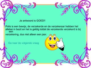 Je antwoord is GOED!! Polis is een bewijs, de verzekerde en de verzekeraar hebben het allebei in bezit en het is geldig totdat de verzekerde verzekerd is bij een verzekering, dus niet alleen een jaar. Ga naar de volgende vraag 