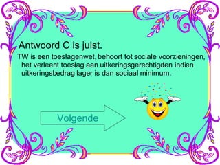 Antwoord C is juist. TW is een toeslagenwet, behoort tot sociale voorzieningen, het verleent toeslag aan uitkeringsgerechtigden indien uitkeringsbedrag lager is dan sociaal minimum. Volgende 