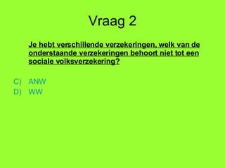 Vraag 2 Je hebt verschillende verzekeringen, welk van de onderstaande verzekeringen behoort niet tot een sociale volksverzekering? ANW WW 