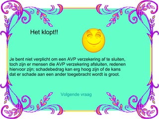 Het klopt!! Je bent niet verplicht om een AVP verzekering af te sluiten, toch zijn er mensen die AVP verzekering afsluiten, redenen  hiervoor zijn; schadebedrag kan erg hoog zijn of de kans dat er schade aan een ander toegebracht wordt is groot. Volgende vraag 