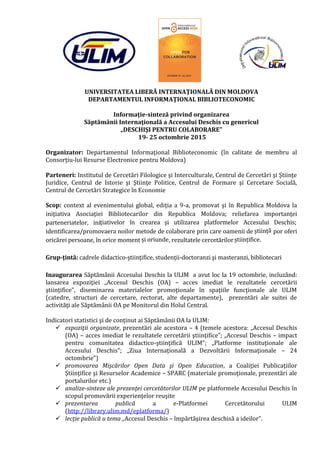 UNIVERSITATEA LIBERĂ INTERNAŢIONALĂ DIN MOLDOVA
DEPARTAMENTUL INFORMAŢIONAL BIBLIOTECONOMIC
Informaţie-sinteză privind organizarea
Săptămânii Internaţională a Accesului Deschis cu genericul
„DESCHIŞI PENTRU COLABORARE”
19- 25 octombrie 2015
Organizator: Departamentul Informaţional Biblioteconomic (în calitate de membru al
Consorţiu-lui Resurse Electronice pentru Moldova)
Parteneri: Institutul de Cercetări Filologice şi Interculturale, Centrul de Cercetări şi Ştiinţe
Juridice, Centrul de Istorie şi Ştiinţe Politice, Centrul de Formare şi Cercetare Socială,
Centrul de Cercetări Strategice în Economie
Scop: context al evenimentului global, ediţia a 9-a, promovat şi în Republica Moldova la
iniţiativa Asociaţiei Bibliotecarilor din Republica Moldova; reliefarea importanţei
parteneriatelor, inițiativelor în crearea şi utilizarea platformelor Accesului Deschis;
identificarea/promovaera noilor metode de colaborare prin care oamenii de știință por oferi
oricărei persoane, în orice moment și oriunde, rezultatele cercetărilorștiințifice.
Grup-ţintă: cadrele didactico-ştiinţifice, studenţii-doctoranzi şi masteranzi, bibliotecari
Inaugurarea Săptămânii Accesului Deschis la ULIM a avut loc la 19 octombrie, incluzând:
lansarea expoziţiei „Accesul Deschis (OA) – acces imediat le rezultatele cercetării
ştiinţifice”, diseminarea materialelor promoţionale în spaţiile funcţionale ale ULIM
(catedre, structuri de cercetare, rectorat, alte departamente), prezentări ale suitei de
activităţi ale Săptămânii OA pe Monitorul din Holul Central.
Indicatori statistici şi de conţinut ai Săptămânii OA la ULIM:
 expoziţii organizate, prezentări ale acestora – 4 (temele acestora: „Accesul Deschis
(OA) – acces imediat le rezultatele cercetării ştiinţifice”; „Accesul Deschis – impact
pentru comunitatea didactico-ştiinţifică ULIM”; „Platforme instituţionale ale
Accesului Deschis”; „Ziua Internaţională a Dezvoltării Informaţionale – 24
octombrie”)
 promovarea Mişcărilor Open Data şi Open Education, a Coaliţiei Publicaţiilor
Ştiinţifice şi Resurselor Academice – SPARC (materiale promoţionale, prezentări ale
portalurilor etc.)
 analize-sinteze ale prezenţei cercetătorilor ULIM pe platformele Accesului Deschis în
scopul promovării experienţelor reuşite
 prezentarea publică a e-Platformei Cercetătorului ULIM
(http://library.ulim.md/eplatforma/)
 lecţie publică u tema „Accesul Deschis – împărtăşirea deschisă a ideilor”.
 