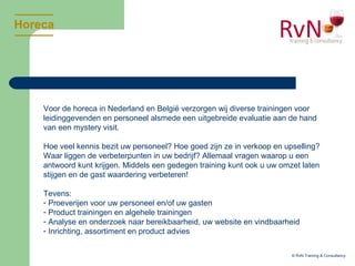 Horeca
© RvN Training & Consultancy
Voor de horeca in Nederland en België verzorgen wij diverse trainingen voor
leidinggevenden en personeel alsmede een uitgebreide evaluatie aan de hand
van een mystery visit.
Hoe veel kennis bezit uw personeel? Hoe goed zijn ze in verkoop en upselling?
Waar liggen de verbeterpunten in uw bedrijf? Allemaal vragen waarop u een
antwoord kunt krijgen. Middels een gedegen training kunt ook u uw omzet laten
stijgen en de gast waardering verbeteren!
Tevens:
- Proeverijen voor uw personeel en/of uw gasten
- Product trainingen en algehele trainingen
- Analyse en onderzoek naar bereikbaarheid, uw website en vindbaarheid
- Inrichting, assortiment en product advies
 